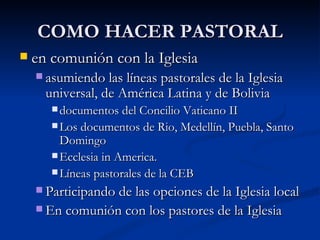 COMO HACER PASTORAL en comunión con la Iglesia asumiendo las líneas pastorales de la Iglesia universal, de América Latina y de Bolivia documentos del Concilio Vaticano II Los documentos de Rio, Medellín, Puebla, Santo Domingo Ecclesia in America. Líneas pastorales de la CEB Participando de las opciones de la Iglesia local En comunión con los pastores de la Iglesia 