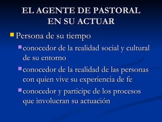 EL AGENTE DE PASTORAL EN SU ACTUAR Persona de su tiempo conocedor de la realidad social y cultural de su entorno conocedor de la realidad de las personas con quien vive su experiencia de fe conocedor y participe de los procesos que involucran su actuación 