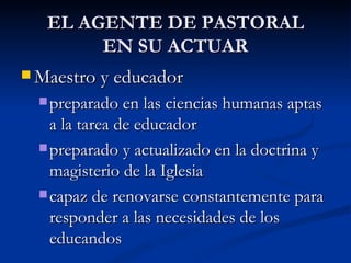 EL AGENTE DE PASTORAL EN SU ACTUAR Maestro y educador preparado en las ciencias humanas aptas a la tarea de educador preparado y actualizado en la doctrina y magisterio de la Iglesia capaz de renovarse constantemente para responder a las necesidades de los educandos 