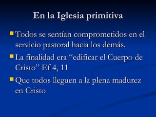 En la Iglesia primitiva Todos se sentían comprometidos en el servicio pastoral hacia los demás. La finalidad era “edificar el Cuerpo de Cristo” Ef 4, 11 Que todos lleguen a la plena madurez en Cristo 