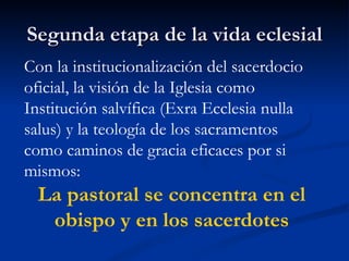 Segunda etapa de la vida eclesial Con la institucionalización del sacerdocio oficial, la visión de la Iglesia como Institución salvífica (Exra Ecclesia nulla salus) y la teología de los sacramentos como caminos de gracia eficaces por si mismos: La pastoral se concentra en el obispo y en los sacerdotes 