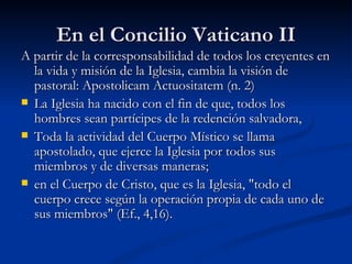 En el Concilio Vaticano II A partir de la corresponsabilidad de todos los creyentes en la vida y misión de la Iglesia, cambia la visión de pastoral: Apostolicam Actuositatem (n. 2) La Iglesia ha nacido con el fin de que, todos los hombres sean partícipes de la redención salvadora, Toda la actividad del Cuerpo Místico se llama apostolado, que ejerce la Iglesia por todos sus miembros y de diversas maneras;  en el Cuerpo de Cristo, que es la Iglesia, "todo el cuerpo crece según la operación propia de cada uno de sus miembros" (Ef., 4,16).  