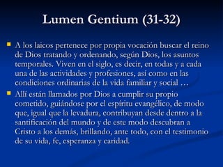 Lumen Gentium (31-32) A los laicos pertenece por propia vocación buscar el reino de Dios tratando y ordenando, según Dios, los asuntos temporales. Viven en el siglo, es decir, en todas y a cada una de las actividades y profesiones, así como en las condiciones ordinarias de la vida familiar y social … Allí están llamados por Dios a cumplir su propio cometido, guiándose por el espíritu evangélico, de modo que, igual que la levadura, contribuyan desde dentro a la santificación del mundo y de este modo descubran a Cristo a los demás, brillando, ante todo, con el testimonio de su vida, fe, esperanza y caridad. 