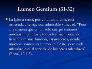 Lumen Gentium (31-32) La Iglesia santa, por voluntad divina, está ordenada y se rige con admirable variedad. "Pues a la manera que en un solo cuerpo tenemos muchos miembros y todos los miembros no tienen la misma función, así nosotros, siendo muchos, somos un cuerpo en Cristo, pero cada miembro está al servicio de los otros miembros" (Rom., 12,4-5). 