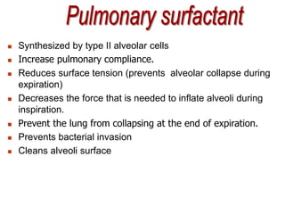  Synthesized by type II alveolar cells
 Increase pulmonary compliance.
 Reduces surface tension (prevents alveolar collapse during
expiration)
 Decreases the force that is needed to inflate alveoli during
inspiration.
 Prevent the lung from collapsing at the end of expiration.
 Prevents bacterial invasion
 Cleans alveoli surface
 