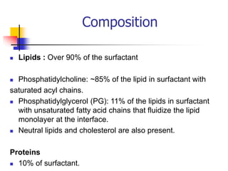 Composition
 Lipids : Over 90% of the surfactant
 Phosphatidylcholine: ~85% of the lipid in surfactant with
saturated acyl chains.
 Phosphatidylglycerol (PG): 11% of the lipids in surfactant
with unsaturated fatty acid chains that fluidize the lipid
monolayer at the interface.
 Neutral lipids and cholesterol are also present.
Proteins
 10% of surfactant.
 