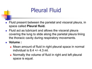 Pleural Fluid
 Fluid present between the parietal and visceral pleura, in
space called Pleural fluid.
 Fluid act as lubricant and allows the visceral pleura
covering the lung to slide along the parietal pleura lining
the thoracic cavity during respiratory movements.
 Volume :
 Mean amount of fluid in right pleural space in normal
individual is 8.4 +/- 4.3 ml.
 Normally the volume of fluid in right and left pleural
space is equal.
 