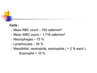  Cells :
 Mean RBC count – 700 cells/mm3
 Mean WBC count – 1,716 cells/mm3
 Macrophages – 75 %
 Lymphocytes – 25 %
 Mesothilial, neutrophils, eosinophils ( < 2 % each )
 Eosinophil > 10 %
 