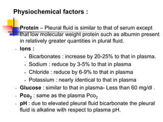 Physiochemical factors :
• Protein – Pleural fluid is similar to that of serum except
that low molecular weight protein such as albumin present
in relatively greater quantities in plural fluid.
• Ions :
 Bicarbonates : increase by 20-25% to that in plasma.
 Sodium : reduce by 3-5% to that in plasma
 Chloride : reduce by 6-9% to that in plasma
 Potassium : nearly identical to that in plasma
• Glucose : similar to that in plasma- Less than 60 mg/dl .
• Pco2 : same as the plasma Pco2
• pH : due to elevated pleural fluid bicarbonate the pleural
fluid is alkaline with respect to plasma pH.
 