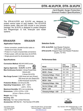 Selection Guide
DTK- 4LVLPCR: Card Reader Protection
(12V Power, 24V Power)
DTK-3LVLPX: Wiegand-Type Card Reader Protection
(3 pairs, 12-14V)
The DTK-4LVLPCR and 3LVLPX are designed to
protect various types of card readers. The 4LVLPCR
protects power, data and LED circuits in one compact
package; the 3LVLPX is designed to protect Wiegand
and Wiegand-type 12 Volt, three-pair card reader
systems.
DTK-4LVLPCR, DTK-3LVLPX
Card Reader Surge Protection
General Product Specifications
Performance Data
DTK-4LVLPCR DTK-3LVLPX
Application Features
• Series connection, parallel function adds no
resistance to loop circuits
• Protect 3 or 4 pairs of power/data connections
• Protect power, LED and data lines (4LVLPCR)
• Single ground point for all protected circuits
Specifications
Connection Method: #22-#16 AWG screw
terminals
Agency Approvals – 3LVLPX: UL497B
Max Continuous Current: 3 Amps Power/Data
150mA LED
5 Amps (3LVLPX)
Max Surge Current: 2,000 Amps per pair (Power)
500 Amps per pair (Data/LED)
2,000 Amps/pair (3LVLPX)
Protection Modes: Line-Ground (All)
Operating Temperature: -40°F - 158°F
(-40°C - 70°C)
Maximum Humidity: 95% non-condensing
Dimensions: 1.6”H x 3.0”W x 1.6”D
(41mm x 76mm x 41mm)
Weight: 4oz (113g)
Housing: ABS
Warranty: Ten Year Limited Warranty
Accessories: DIN Rail Kit – Part Number DTK-DRK
One DITEK Center
1720 Starkey Road
Largo, FL 33771
1-800-753-2345 Direct: 727-812-5000
Technical Support: 1-888-472-6100
www.ditekcorp.com
Model
DTK-
4LVLPCR
DTK-
3LVLPX
Service Voltage – Power 12V / 24V 12V
MCOV – Power 18V / 38V 18V
Clamping Voltage – Power 22V / 47V 22V
Service Voltage – Data <5V 12V
MCOV – Data 6.8V 18V
Clamping Voltage – Data 7.2V 22V
Service Voltage – LED <5V N/A
MCOV – LED 8V N/A
Clamping Voltage – LED 12V N/A
Doc. Number: SPS-100030-003 Rev 3 4-09
©2009 DITEK Corp.
Specification Subject to Change
DTK-4LVLPCR
 