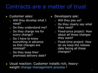 17
Contracts are a matter of trust
Customer asks:
Will they develop what I
need?
Do they understand me?
Do they charge me for
every change?
Do I have to know
everything in advance
so that changes are
minimal?
Do they keep their
promised delivery date?
Developers ask:
Will they pay us?
Do they clearly say what
they need?
Fixed-price project: How
about all those changes
they want?
Fixed-time project: How
do we keep the release
date facing all those
changes?
Usual reaction: Customer installs rich, heavy-
weight change management process !
 