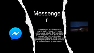 Messenge
r
Messenger era antes una
manera de chatear con otras
personas a través de Facebook,
pero luego de unos años, esta
paso a ser otra aplicación
separada mediante en la cual se
puede conversar, mandar audios
e incluso hacer grabaciones.
 