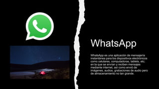 WhatsApp
WhatsApp es una aplicación de mensajería
instantánea para los dispositivos electrónicos
como celulares, computadoras, tablets, etc;
en la que se envían y reciben mensajes
mediante internet, así como envió de
imágenes, audios, grabaciones de audio pero
de almacenamiento no tan grande.
 