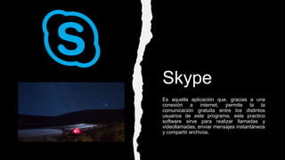 Skype
Es aquella aplicación que, gracias a una
conexión a internet, permite la la
comunicación gratuita entre los distintos
usuarios de este programa, este practico
software sirve para realizar llamadas y
videollamadas, enviar mensajes instantáneos
y compartir archivos.
 