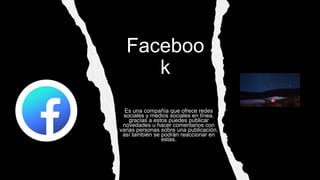 Faceboo
k
Es una compañía que ofrece redes
sociales y medios sociales en línea,
gracias a estos puedes publicar
novedades u hacer comentarios con
varias personas sobre una publicación,
así también se podrán reaccionar en
estas.
 