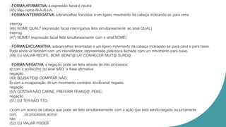 · FORMA AFIRMATIVA: a expressão facial é neutra
(45) Meu nome M-A-R-I-A.
· FORMA INTERROGATIVA: sobrancelhas franzidas e um ligeiro movimento da cabeça inclinando-se para cima
interrog
(46) NOME QUAL? (expressão facial interrogativa feita simultaneamente ao sinal QUAL)
interrog
(47) NOME? (expressão facial feita simultaneamente com o sinal NOME)
· FORMA EXCLAMATIVA: sobrancelhas levantadas e um ligeiro movimento da cabeça inclinando-se para cima e para baixo.
Pode ainda vir também com um intensificador representado pela boca fechada com um movimento para baixo.
(48) EU VIAJAR RECIFE, BOM! BONIT@ LÁ! CONHECER MUIT@ SURD@
· FORMA NEGATIVA: a negação pode ser feita através de três processos:
a) com o acréscimo do sinal NÃO `a frase afirmativa:
negação
(49) BLUSA FEI@ COMPRAR NÃO;
b) com a incorporação de um movimento contrário ao do sinal negado:
negação
(50) GOSTAR-NÃO CARNE, PREFERIR FRANGO, PEIXE;
negação
(51) EU TER-NÃO TTD;
c)com um aceno de cabeça que pode ser feito simultaneamente com a ação que está sendo negada ou juntamente
com os processos acima:
não
(52) EU VIAJAR PODER
 