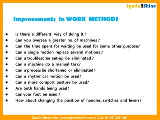 Improvements in WORK METHODS
 Is there a different way of doing it ?
 Can you oversee a greater no. of machines ?
 Can the time spent for waiting be used for some other purpose?
 Can a single motion replace several motions ?
 Can a troublesome set-up be eliminated ?
 Can a machine do a manual task?
 Can a process be shortened or eliminated?
 Can a rhythmical motion be used?
 Can a more comport posture be used?
 Are both hands being used?
 Can your foot be used ?
 How about changing the position of handles, switches and levers?
Ignite2Shine
Quality Steps info | www.ignite2shine.com | Con: 91-8510001499
 