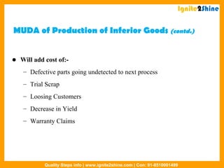 MUDA of Production of Inferior Goods (contd.)
 Will add cost of:-
– Defective parts going undetected to next process
– Trial Scrap
– Loosing Customers
– Decrease in Yield
– Warranty Claims
Ignite2Shine
Quality Steps info | www.ignite2shine.com | Con: 91-8510001499
 
