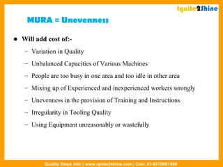 MURA = Unevenness
 Will add cost of:-
– Variation in Quality
– Unbalanced Capacities of Various Machines
– People are too busy in one area and too idle in other area
– Mixing up of Experienced and inexperienced workers wrongly
– Unevenness in the provision of Training and Instructions
– Irregularity in Tooling Quality
– Using Equipment unreasonably or wastefully
Ignite2Shine
Quality Steps info | www.ignite2shine.com | Con: 91-8510001499
 