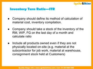 Inventory Turn Ratio—ITR
 Company should define its method of calculation of
material cost, inventory compilation.
 Company should take a stock of the inventory of the
RM, WIP, FG on the last day of a month and
calculate ratio
 Include all products owned even if they are not
physically located on-site (e.g. material at the
subcontractor for job work, material at warehouse,
consignment stock held at Customers)
Ignite2Shine
Quality Steps info | www.ignite2shine.com | Con: 91-8510001499
 