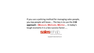 If you use a policing method for managing sales people,
you top people will leave…. The key is to use the 3 M
approach – Measure, Motivate, Mentor…. In today’s
tough economy it is a key success factor…..
Copyright © Salesrehab Pty Ltd
 