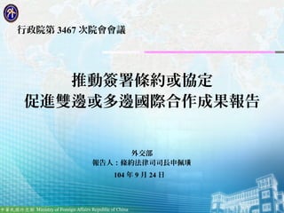 1
行政院第 3467 次院會會議
推動簽署條約或協定
促進雙邊或多邊國際合作成果報告
外交部
報告人：條約法律司司長申佩璜
104 年 9 月 24 日
 