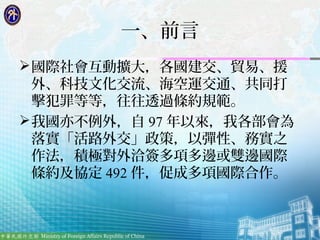 3
一、前言
國際社會互動擴大，各國建交、貿易、援
外、科技文化交流、海空運交通、共同打
擊犯罪等等，往往透過條約規範。
我國亦不例外，自 97 年以來，我各部會為
落實「活路外交」政策，以彈性、務實之
作法，積極對外洽簽多項多邊或雙邊國際...