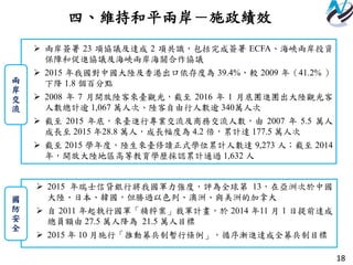 18
四、維持和平兩岸－施政績效
 兩岸簽署 23 項協議及達成 2 項共識，包括完成簽署 ECFA、海峽兩岸投資
保障和促進協議及海峽兩岸海關合作協議
 2015 年我國對中國大陸及香港出口依存度為 39.4%，較 2009 年（41.2% ）
下降 1.8 個百分點
 2008 年 7 月開放陸客來臺觀光，截至 2016 年 1 月底團進團出大陸觀光客
人數總計逾 1,067 萬人次、陸客自由行人數逾 340萬人次
 截至 2015 年底，來臺進行專業交流及商務交流人數，由 2007 年 5.5 萬人
成長至 2015 年28.8 萬人，成長幅度為 4.2 倍，累計達 177.5 萬人次
 截至 2015 學年度，陸生來臺修讀正式學位累計人數達 9,273 人；截至 2014
年，開放大陸地區高等教育學歷採認累計通過 1,632 人
兩
岸
交
流
 2015 年瑞士信貸銀行將我國軍力強度，評為全球第 13，在亞洲次於中國
大陸、日本、韓國，但勝過以色列、澳洲、與美洲的加拿大
 自 2011 年起執行國軍「精粹案」裁軍計畫，於 2014 年11 月 1 日提前達成
總員額由 27.5 萬人降為 21.5 萬人目標
 2015 年 10 月施行「推動募兵制暫行條例」，循序漸進達成全募兵制目標
國
防
安
全
 