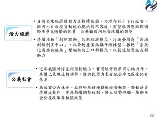 22
公義社會
• 近年我國所得差距倍數縮小，實質經常性薪資小幅回升，
房價已呈現反轉趨勢，惟與民眾力求分配公平之感受仍有
落差
• 為落實公義社會，政府除應積極提振經濟動能，帶動薪資
持續成長外，更應持續調整稅制、擴大弱勢照顧、推動年
金制度改革等相關政策
活力經濟
• 目前全球經濟復甦力道持續疲弱，仍潛存若干下行風險，
國內出口及投資動能的提振刻不容緩，需整備因應短期國
際不景氣衝擊的能量，並兼顧國內經濟結構的調整
• 持續推動「創新驅動」的新經濟模式，打造臺灣為「區域
創新創業中心」，以帶動產業結構升級轉型；推動「系統
化商品與服務」雙驅動的出口新模式，以創造經濟成長新
動力
 