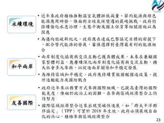23
和平兩岸
• 兩岸制度化協商與交流互動已獲具體成果，未來在兼顧國
家整體利益，應賡續深化兩岸制度化協商與交流互動，擴
大社會多元參與，以促進兩岸關係和平穩定發展
• 為維持區域和平穩定，政府應持續貫徹國艦國造政策，提
升造艦能力及國防戰力
友善國際
• 政府近年來以務實方式參與國際組織，已提高臺灣的國際
能見度，惟礙於政治上的困難，在參與區域經濟整合上仍
待努力
• 國際區域經濟整合近來出現突破性進展，如「跨太平洋夥
伴協定」（TPP）可望於 2018 年生效。政府必須展現自由
化的決心，積極參與區域經濟整合
永續環境
• 近年來政府積極推動溫室氣體排放減量、節約能源與綠色
能源應用研發，惟面對全球氣候變遷的嚴峻挑戰，政府仍
持續強化水患治理、生態平衡及國土保育等相關措施以為
因應
• 為邁向低碳新紀元，政府應在達成巴黎協定目標的前提下
，配合替代能源的發展，審慎選擇對臺灣最有利的能源組
合
 
