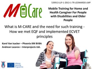 Mobile Training for Home and
Health Caregiver For People
with Disabilities and Older
People
539913-LLP-1-2013-1-TR-LEONARDO-LMP
What is M-CARE and the need for such training -
How we met EQF and implemented ECVET
principles
Karel Van Isacker – Phoenix KM BVBA
Andrean Lazarov – Interprojects Ltd.
 