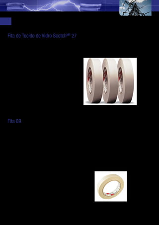 Fitas Elétricas para Indústria Eletroeletrônica
     Fita de Tecido de Vidro ScotchMR 27
     Manutenção de Motores
     Ideal para utilização em motores, fornos e caldeiras com temperatura até 130 ºC.

     Aplicações
     •	 Isolamentos em motores elétricos
        com classes de tensão até 750 V;
     •	 Fixação e enrolamento de motores;
     •	 Fixação de fios e derivações de
        bobinas elétricas;

     Propriedades
     Espessura: 0,18 mm
     Classe de temperatura: 130 ºC
     Adesivo de borracha termoendurecedora
     Cor: branca
     Várias medidas disponíveis




     Fita 69
     Fita adesiva constituída por um dorso de tecido de vidro recoberto por um adesivo de
     silicone sensível à pressão e resistente a elevadas temperaturas.
     Aplicações
     •	 Recuperação e reparos de bobinas em máquinas de mineração;
     •	 Reforço de isolação elétrica instalada, onde cargas elevadas causam alto aquecimento
        de avaria da isolação original. (ex. controle de alimentação de motor);
     •	 Isolação elétrica dos alimentadores de fornos elétricos;
     •	 Substitui a Fita de Tecido de Vidro 27 onde são necessárias fitas resistentes a alta
        temperatura;
     •	 Isolação classe (H) em terminações de transformadores tipo seco.

     Características
     •	 Adesivo thermosetting que assegura
        acréscimo de adesão quando
        aplicadas em áreas de temperatura
        ambiente elevada;
     •	 Atende UL recomendado para uso
        contínuo a 200º.




12
 