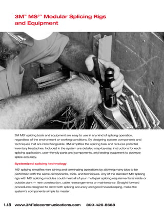 1.18 www.3MTelecommunications.com 800-426-8688
3M™
MS2™
Modular Splicing Rigs
and Equipment
3M MS2
splicing tools and equipment are easy to use in any kind of splicing operation,
regardless of the environment or working conditions. By designing system components and
techniques that are interchangeable, 3M simplifies the splicing task and reduces potential
inventory headaches. Included in the system are detailed step-by-step instructions for each
splicing application, user-friendly parts and components, and testing equipment to optimize
splice accuracy.
Systemized splicing technology
MS2
splicing simplifies wire joining and terminating operations by allowing many jobs to be
performed with the same components, tools, and techniques. Any of the standard MS2
splicing
rigs with MS2
splicing modules could meet all of your multi-pair splicing requirements in inside or
outside plant — new construction, cable rearrangements or maintenance. Straight forward
procedures designed to allow both splicing accuracy and good housekeeping, make the
system’s components simple to master.
 