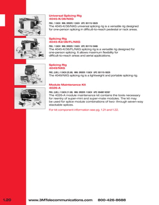 1.20
Universal Splicing Rig
4045-K/36/NXG
PKG.: 1 EACH MIN. ORDER: 1 EACH UPC: 051115-18528
The 4045-K/36/NXG universal splicing rig is a versatile rig designed
for one-person splicing in difficult-to-reach pedestal or rack areas.
Splicing Rig
4045-K2/36/FL/NXG
PKG.: 1 EACH MIN. ORDER: 1 EACH UPC: 051115-18486
The 4045-K/36/FL/NXG splicing rig is a versatile rig designed for
one-person splicing. It allows maximum flexibility for
difficult-to-reach areas and aerial applications.
Splicing Rig
4049/NXG
PKG. (LBS.): 1 EACH (25.00) MIN. ORDER: 1 EACH UPC: 051115-18529
The 4049/NXG splicing rig is a lightweight and portable splicing rig.
Module Maintenance Kit
4026-A
PKG. (LBS.): 1 EACH (11.00) MIN. ORDER: 1 EACH UPC: 054007-92307
The 4026-A module maintenance kit contains the tools necessary
for reentry of super-mini and super-mate modules. The kit may
be used for splice module combinations of two- through seven-way
stackable splices.
For kit component information see pg. 1.21 and 1.22.
www.3MTelecommunications.com 800-426-8688
 