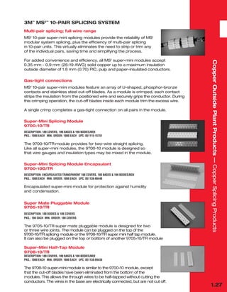 1.27
Copper
Outside
Plant
Products
—
Copper
Splicing
Products
3M™
MS2™
10-PAIR SPLICING SYSTEM
Multi-pair splicing; full wire range
MS2
10-pair super-mini splicing modules provide the reliability of MS2
modular system splicing, plus the efficiency of multi-pair splicing
in 10-pair units. This virtually eliminates the need to strip or trim any
of the individual pairs, saving time and simplifying the process.
For added convenience and efficiency, all MS2
super-mini modules accept
0.35 mm - 0.9 mm (26-19 AWG) solid copper up to a maximum insulation
outside diameter of 1.8 mm (0.70) PIC, pulp and paper-insulated conductors.
Gas-tight connections
MS2
10-pair super-mini modules feature an array of U-shaped, phosphor-bronze
contacts and stainless steel cut-off blades. As a module is crimped, each contact
strips the insulation from the positioned wire and securely grips the conductor. During
this crimping operation, the cut-off blades inside each module trim the excess wire.
A single crimp completes a gas-tight connection on all pairs in the module.
Super-Mini Splicing Module
9700-10/TR
DESCRIPTION: 100 COVERS, 100 BASES & 100 BODIES/BOX
PKG.: 1000 EACH MIN. ORDER: 1000 EACH UPC: 051115-15751
The 9700-10/TR module provides for two-wire straight splicing.
Like all super-mini modules, the 9700-10 module is designed so
that wire gauges and insulation types may be mixed in the module.
Super-Mini Splicing Module Encapsulant
9700-10G/TR
DESCRIPTION: ENCAPSULATED TRANSPARENT 100 COVERS, 100 BASES & 100 BODIES/BOX
PKG.: 1000 EACH MIN. ORDER: 1000 EACH UPC: 051138-88448
Encapsulated super-mini module for protection against humidity
and condensation.
Super Mate Pluggable Module
9705-10/TR
DESCRIPTION: 100 BODIES & 100 COVERS
PKG.: 100 EACH MIN. ORDER: 100 COVERS
The 9705-10/TR super mate pluggable module is designed for two
or three wire joints. The module can be plugged on the top of the
9700-10/TR splicing module or the 9708-10/TR super mini half tap module.
It can also be plugged on the top or bottom of another 9705-10/TR module
Super-Mini Half-Tap Module
9708-10/TR
DESCRIPTION: 100 COVERS, 100 BASES & 100 BODIES/BOX
PKG.: 1000 EACH MIN. ORDER: 1000 EACH UPC: 051138-89438
The 9708-10 super-mini module is similar to the 9700-10 module, except
that the cut-off blades have been eliminated from the bottom of the
modules. This allows the through wires to be half-tapped without cutting the
conductors. The wires in the base are electrically connected, but are not cut off.
 