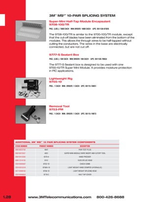 3M™
MS2™
10-PAIR SPLICING SYSTEM
Super-Mini Half-Tap Module Encapsulant
9708-10G/TR
PKG. (LBS.): 1000 EACH MIN ORDER: 1000 EACH UPC: 051138-87026
The 9708-10G/TR is similar to the 9700-10G/TR module, except
that the cut-off blades have been eliminated from the bottom of the
modules. This allows the through wires to be half-tapped without
cutting the conductors. The wires in the base are electrically
connected, but are not cut off.
9777-S Sealant Box
PKG. (LBS.): 100 EACH MIN ORDER: 100 EACH UPC: 051138-70654
The 9777-S Sealant box is designed to be used with one
9700-10/TR Super Mini Module. It provides moisture protection
in PIC applications.
Lightweight Rig
9755-10
PKG.: 1 EACH MIN. ORDER: 1 EACH UPC: 05115-18051
Removal Tool
9753-PM
PKG.: 1 EACH MIN. ORDER: 1 EACH UPC: 05115-19073
1.28 www.3MTelecommunications.com 800-426-8688
ADDITIONAL 3M™
MS2™
10 PAIR SPLICING SYSTEM COMPONENTS
STOCK NUMBER PRODUCT NUMBER DESCRIPTION
80610023758 4047 PAIR TEST PLUG
80610072557 4051 SUPER MINI MODULE WIRE INSERT AND CUTOFF TOOL
80610415350 4270-A HAND PRESSER
80611314743 9741 10/25 SPLICE HEAD
DE610056587 9752-10 CHECK COMB
DE010015316 9756H-10 LIGHT WEIGHT HAND CRIMPER (HYDRAULIC)
DE713008162 9758-10 LIGHT WEIGHT SPLICING HEAD
DE610056652 9778-C HALF TAP COVER
 