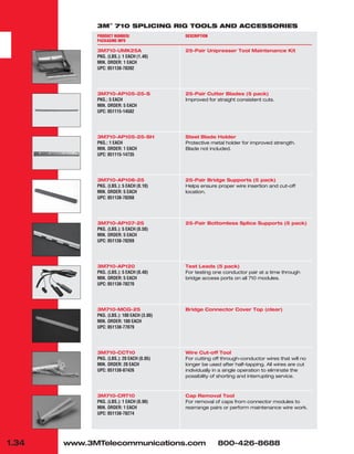 1.34 www.3MTelecommunications.com 800-426-8688
3M™
710 SPLICING RIG TOOLS AND ACCESSORIES
PRODUCT NUMBER/
PACKAGING INFO
3M710-UMK25A
PKG. (LBS.): 1 EACH (1.40)
MIN. ORDER: 1 EACH
UPC: 051138-78392
3M710-AP105-25-S
PKG.: 5 EACH
MIN. ORDER: 5 EACH
UPC: 051115-14582
3M710-AP105-25-SH
PKG.: 1 EACH
MIN. ORDER: 1 EACH
UPC: 051115-14735
3M710-AP106-25
PKG. (LBS.): 5 EACH (0.10)
MIN. ORDER: 5 EACH
UPC: 051138-78268
3M710-AP107-25
PKG. (LBS.): 5 EACH (0.50)
MIN. ORDER: 5 EACH
UPC: 051138-78269
3M710-AP120
PKG. (LBS.): 5 EACH (0.40)
MIN. ORDER: 5 EACH
UPC: 051138-78270
3M710-MCG-25
PKG. (LBS.): 100 EACH (3.00)
MIN. ORDER: 100 EACH
UPC: 051138-77079
3M710-CCT10
PKG. (LBS.): 20 EACH (0.05)
MIN. ORDER: 20 EACH
UPC: 051138-87426
3M710-CRT10
PKG. (LBS.): 1 EACH (0.90)
MIN. ORDER: 1 EACH
UPC: 051138-78274
DESCRIPTION
25-Pair Unipresser Tool Maintenance Kit
25-Pair Cutter Blades (5 pack)
Improved for straight consistent cuts.
Steel Blade Holder
Protective metal holder for improved strength.
Blade not included.
25-Pair Bridge Supports (5 pack)
Helps ensure proper wire insertion and cut-off
location.
25-Pair Bottomless Splice Supports (5 pack)
Test Leads (5 pack)
For testing one conductor pair at a time through
bridge access ports on all 710 modules.
Bridge Connector Cover Top (clear)
Wire Cut-off Tool
For cutting off through-conductor wires that will no
longer be used after half-tapping. All wires are cut
individually in a single operation to eliminate the
possibility of shorting and interrupting service.
Cap Removal Tool
For removal of caps from connector modules to
rearrange pairs or perform maintenance wire work.
 