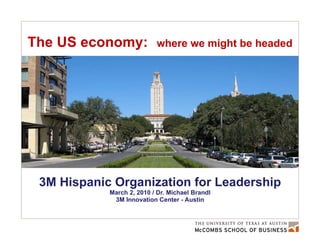 The US economy:   where we might be headed 3M Hispanic Organization for Leadership March 2, 2010 / Dr. Michael Brandl 3M Innovation Center - Austin 