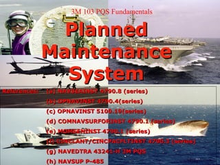 3M 103 PQS Fundamentals

                Planned
              Maintenance
                System
References:   (a) NAVSEAINST 4790.8 (series)
              (b) OPNAVINST 4790.4(series)
              (c) OPNAVINST 5100.19(series)
              (d) COMNAVSURFORINST 4790.1 (series)
              (e) MOMSENINST 4790.1 (series)
              (f) CINCLANT/CINCPACFLTINST 4790.3 (series)
              (g) NAVEDTRA 43241-H 3M PQS
              (h) NAVSUP P-485
 