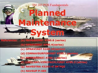 Planned
Maintenance
System
References: (a) NAVSEAINST 4790.8 (series)
(b) OPNAVINST 4790.4(series)
(c) OPNAVINST 5100.19(series)
(d) COMNAVSURFORINST 4790.1 (series)
(e) MOMSENINST 4790.1 (series)
(f) CINCLANT/CINCPACFLTINST 4790.3 (series)
(g) NAVEDTRA 43241-H 3M PQS
(h) NAVSUP P-485
3M 103 PQS Fundamentals
 