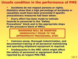 * Common sense, thorough indoctrination, and
documented training of all personnel maintaining
and operating shipboard equipment is required.
* Accidents do not respect persons or rights.
Statistics show that a high percentage of accidents or
casualties could have been prevented if specific
precautionary measures had been taken.
* Every effort has been made to indicate
hazards to personnel in the "Safety
Precautions" block and in the appropriate steps
of the procedure block of MRCs.
WARNINGS WILL BE INSERTED
IMMEDIATELY PRIOR TO THE
APPROPRIATE PROCEDURAL STEP.
* Inadequacies in the MRC which might affect
the safety of personnel or equipment shall be
reported by an Urgent PMS FBR.
Unsafe condition in the performance of PMS
103.5
 
