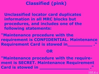Unclassified locator card duplicates
information in all MRC blocks but
procedures, and includes one of the
following statements:
Classified (pink)
"Maintenance procedure with the
requirement is CONFIDENTIAL. Maintenance
Requirement Card is stowed in_________ .“
OR
"Maintenance procedure with the require-
ment is SECRET. Maintenance Requirement
Card is stowed in __________________ ."
103.6 c
 