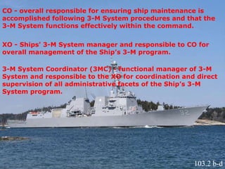 CO - overall responsible for ensuring ship maintenance is
accomplished following 3-M System procedures and that the
3-M System functions effectively within the command.
XO - Ships' 3-M System manager and responsible to CO for
overall management of the Ship’s 3-M program.
3-M System Coordinator (3MC) - functional manager of 3-M
System and responsible to the XO for coordination and direct
supervision of all administrative facets of the Ship’s 3-M
System program.
103.2 b-d
 