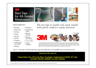3M Taoes & Adhesives divisions brings you the most exhaustive range of tapes for maintenance applications.
                                                                          Available with Project Sales Corp in stock are duct tapes, aluminium foil tapes, lane marking tapes, box sealing
                                                                          tapes, masking tapes, hazard identification tapes, glow in the dark tapes, colour coding tapes, rubber and gasket
                                                                          adhesives, spray mount adhesives, high strength adhesives in aerosols, and many more.



       Size: 2” x 50 yards, 3M 1910 Utility Duct Tape Silver/Black Box of 24, Rs.6000* only or just Rs.250 a roll.

                                                                           Marketed in this region by

                    Project Sales Corp, 28 Founta Plaza, Suryabagh, Visakhapatnam 530020, AP, India
                                     Call 0891 2564393; 6666482, Fax 0891 2590482

Delivery charges Rs.250 a box and VAT 12.5% applicable. Indicate the colour of your choice in the order. Ships the same day.
 