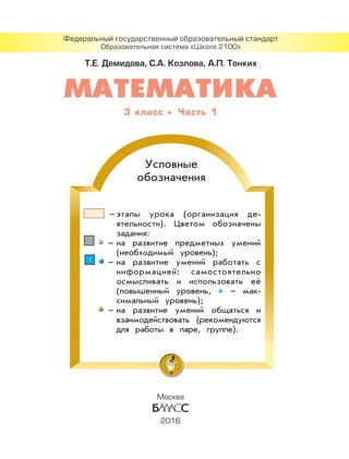 Т.Е. Демидова, С.А. Козлова, А.П. Тонких
Федеральный государственный образовательный стандарт
Образовательная система «Школа 2100»
Условные
обозначения
– этапы урока (организация де-
ятельности). Цветом обозначены
задания:
11 – на развитие предметных умений
(необходимый уровень);
11 – на развитие умений работать с
информацией: самостоятельно
осмысливать и использовать её
(повышенный уровень, – мак-
симальный уровень);
– на развитие умений общаться и
взаимодействовать (рекомендуются
для работы в паре, группе).
3 класс Часть 1
Москва
2016
 