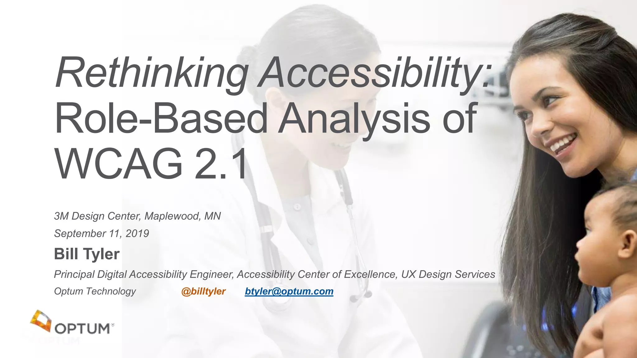 3M Design Center, Maplewood, MN
September 11, 2019
Bill Tyler
Principal Digital Accessibility Engineer, Accessibility Center of Excellence, UX Design Services
Optum Technology @billtyler btyler@optum.com
Rethinking Accessibility:
Role-Based Analysis of
WCAG 2.1
 