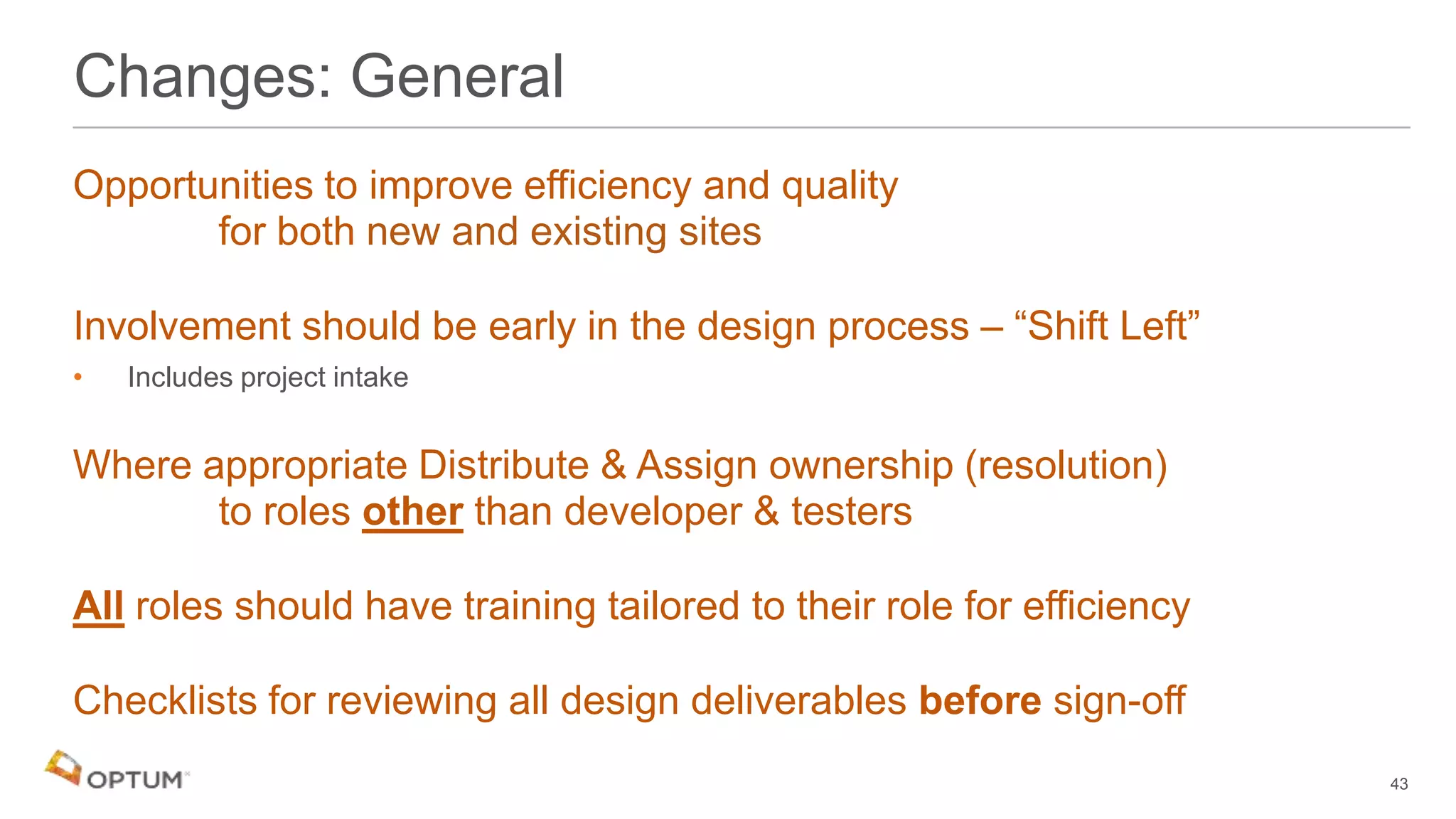 Opportunities to improve efficiency and quality
for both new and existing sites
Involvement should be early in the design process – “Shift Left”
• Includes project intake
Where appropriate Distribute & Assign ownership (resolution)
to roles other than developer & testers
All roles should have training tailored to their role for efficiency
Checklists for reviewing all design deliverables before sign-off
Changes: General
43
 