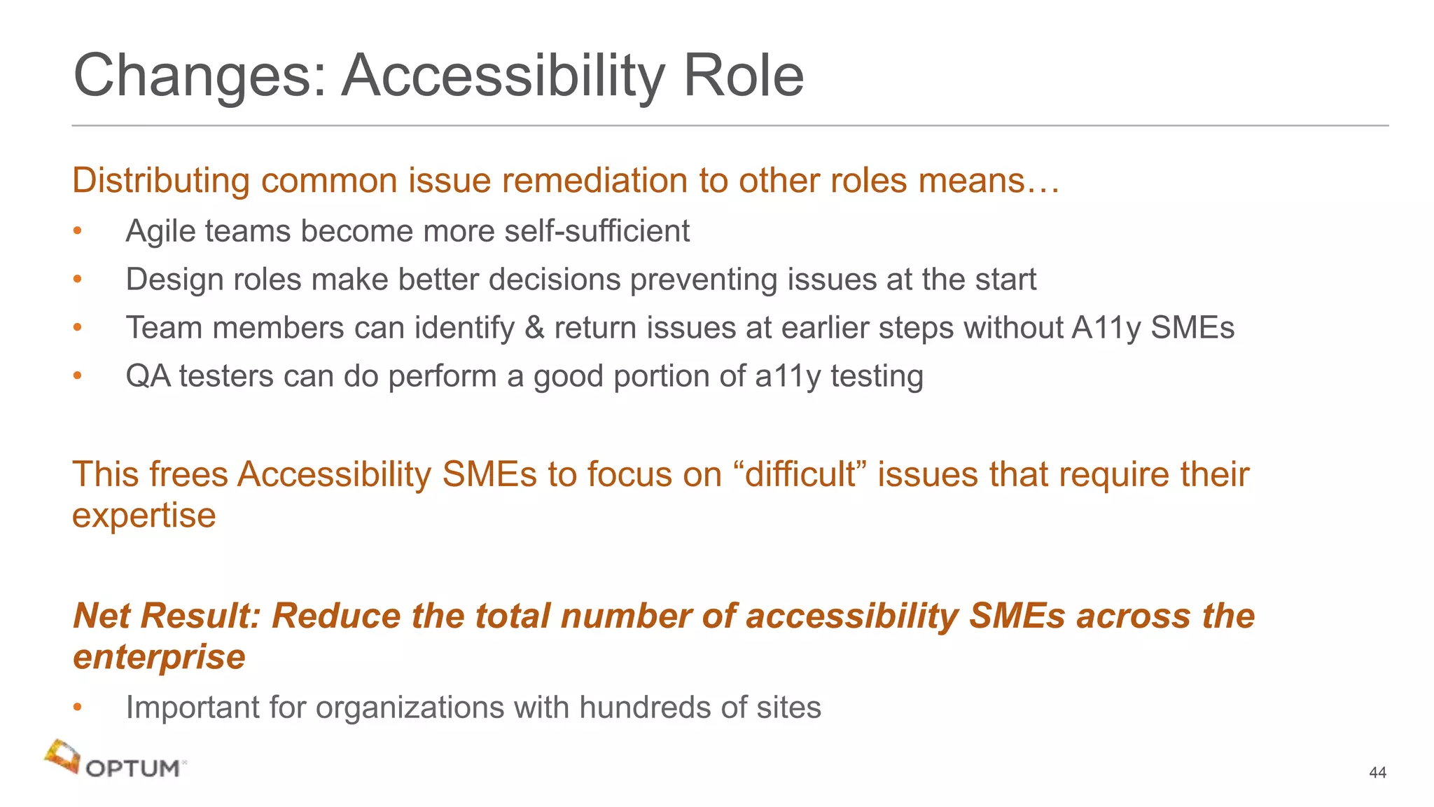 Distributing common issue remediation to other roles means…
• Agile teams become more self-sufficient
• Design roles make better decisions preventing issues at the start
• Team members can identify & return issues at earlier steps without A11y SMEs
• QA testers can do perform a good portion of a11y testing
This frees Accessibility SMEs to focus on “difficult” issues that require their
expertise
Net Result: Reduce the total number of accessibility SMEs across the
enterprise
• Important for organizations with hundreds of sites
Changes: Accessibility Role
44
 