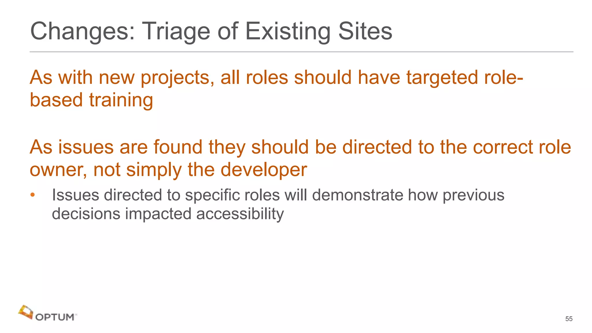 As with new projects, all roles should have targeted role-
based training
As issues are found they should be directed to the correct role
owner, not simply the developer
• Issues directed to specific roles will demonstrate how previous
decisions impacted accessibility
Changes: Triage of Existing Sites
55
 
