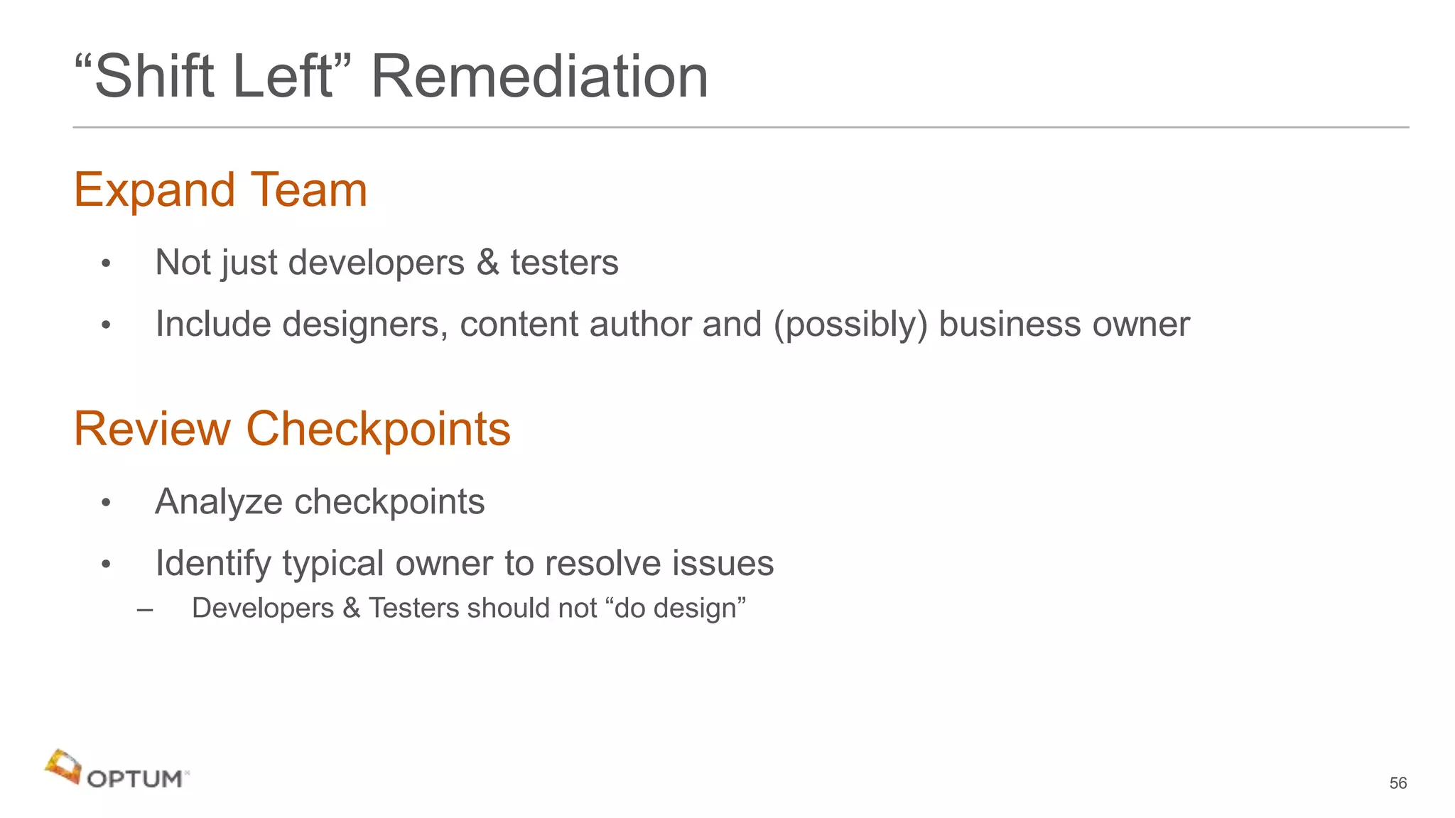 Expand Team
• Not just developers & testers
• Include designers, content author and (possibly) business owner
Review Checkpoints
• Analyze checkpoints
• Identify typical owner to resolve issues
– Developers & Testers should not “do design”
56
“Shift Left” Remediation
 